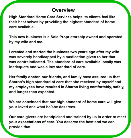 High Standard Home Care Services helps its clients feel like  their best selves by providing the highest standard of home  care available.   This new business is a Sole Proprietorship owned and operated  by my wife and me.  I created and started the business two years ago after my wife  was severely handicapped by a medication given to her that  was contraindicated. The standard of care available locally was  inadequate and was a low standard of care.  Her family doctor, our friends, and family have assured us that  Sharon's high standard of care that she received by myself and  my employees have resulted in Sharon living comfortably, safely, and longer than expected.  We are convinced that our high standard of home care will give  your loved one what he/she deserves.  Our care givers are handpicked and trained by us in order to meet  your expectations of care. You deserve the best and we can  provide that.  Overview